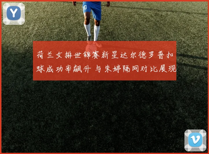 荷兰女排世锦赛新星达尔德罗普扣球成功率飙升 与朱婷隔网对比展现成长之路