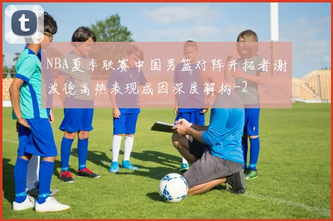 NBA夏季联赛中国男篮对阵开拓者谢泼德高热表现成因深度解构