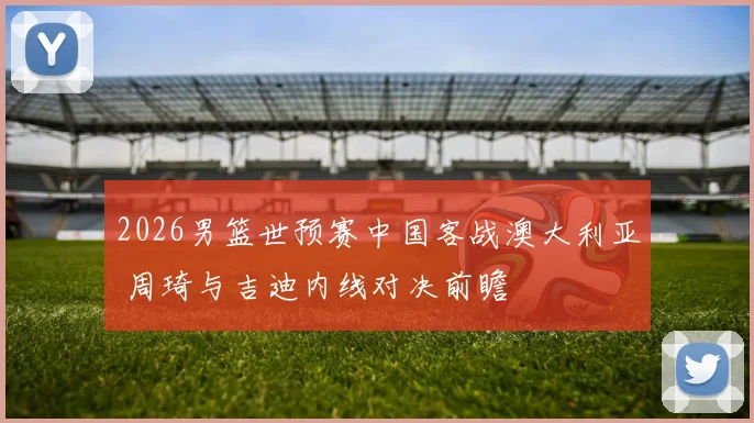 2026男篮世预赛中国客战澳大利亚 周琦与吉迪内线对决前瞻