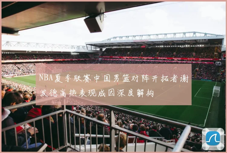 NBA夏季联赛中国男篮对阵开拓者谢泼德高热表现成因深度解构
