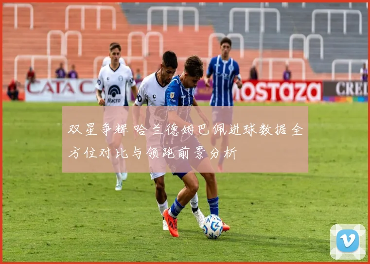双星争辉 哈兰德姆巴佩进球数据全方位对比与领跑前景分析