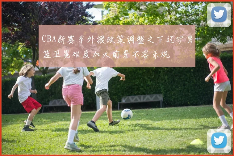 CBA新赛季外援政策调整之下辽宁男篮卫冕难度加大前景不容乐观