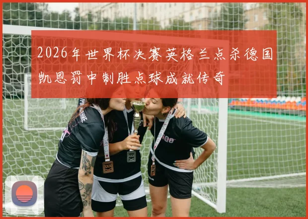 2026年世界杯决赛英格兰点杀德国凯恩罚中制胜点球成就传奇