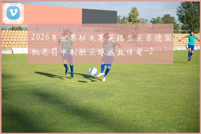 2026年世界杯决赛英格兰点杀德国凯恩罚中制胜点球成就传奇