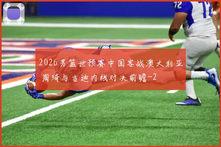 2026男篮世预赛中国客战澳大利亚 周琦与吉迪内线对决前瞻